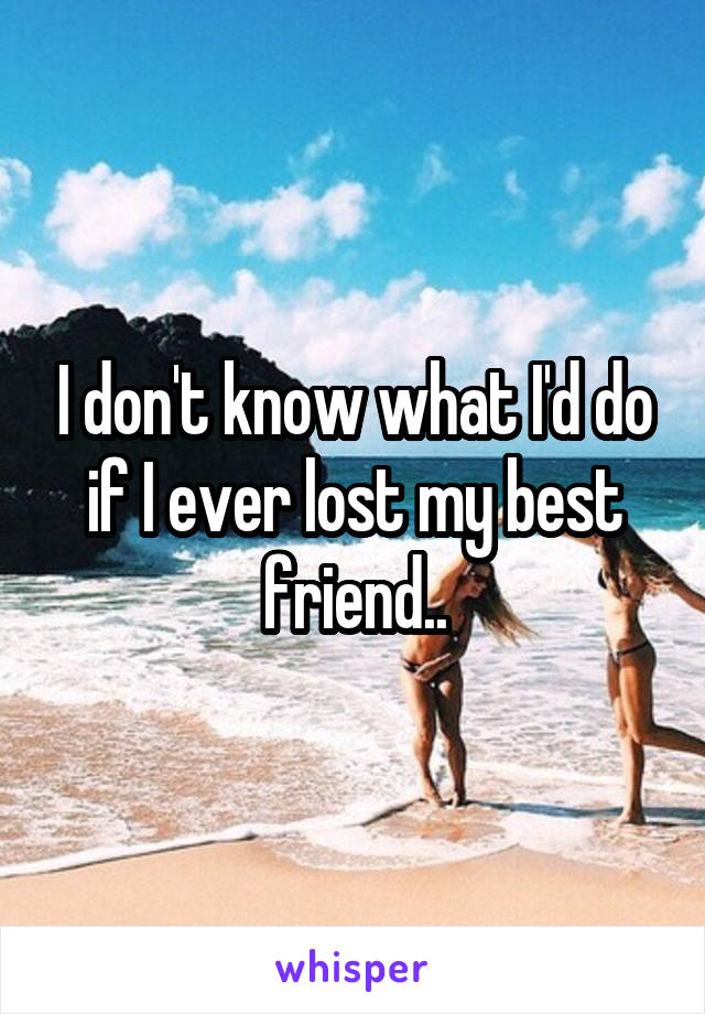 I don't know what I'd do if I ever lost my best friend..