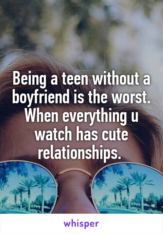 Being a teen without a boyfriend is the worst. When everything u watch has cute relationships. 