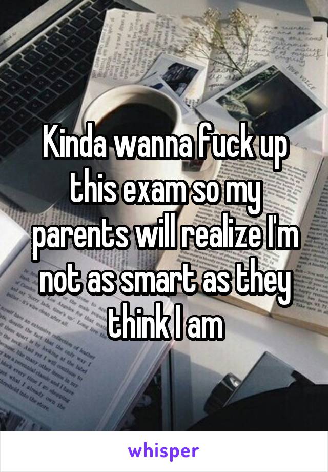 Kinda wanna fuck up this exam so my parents will realize I'm not as smart as they think I am