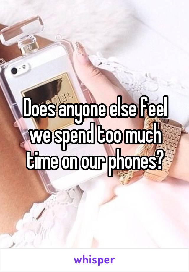 Does anyone else feel we spend too much time on our phones?