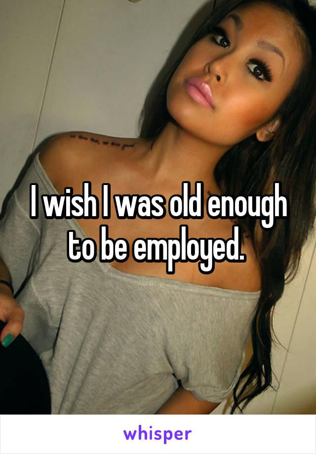 I wish I was old enough to be employed. 