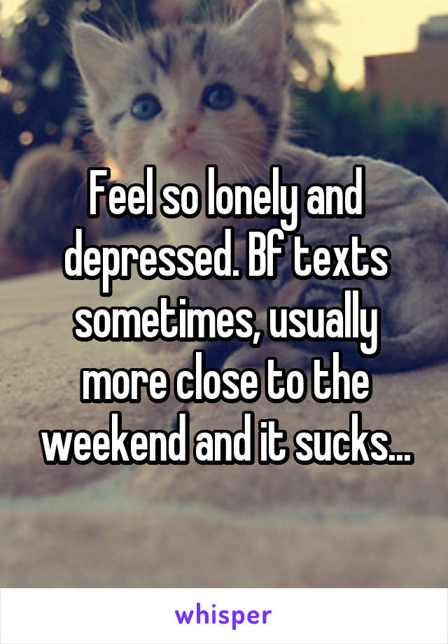 Feel so lonely and depressed. Bf texts sometimes, usually more close to the weekend and it sucks...