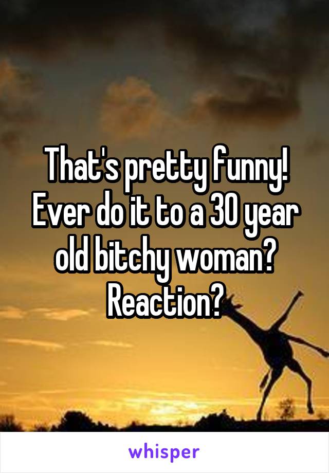 That's pretty funny! Ever do it to a 30 year old bitchy woman? Reaction?