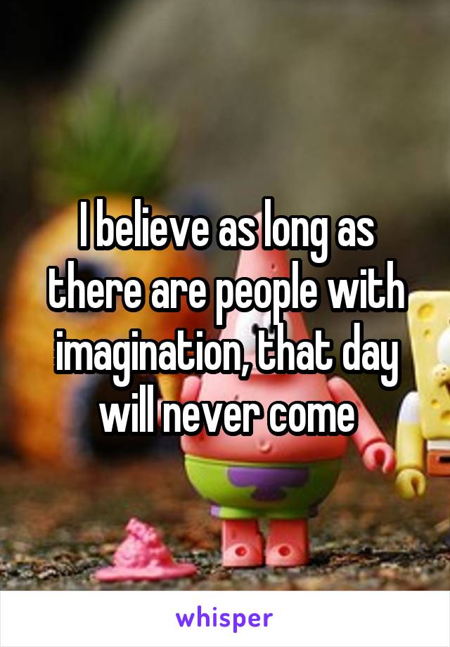 I believe as long as there are people with imagination, that day will never come