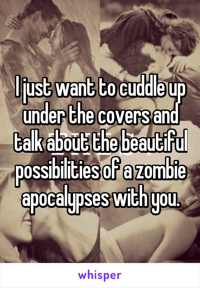 I just want to cuddle up under the covers and talk about the beautiful possibilities of a zombie apocalypses with you.