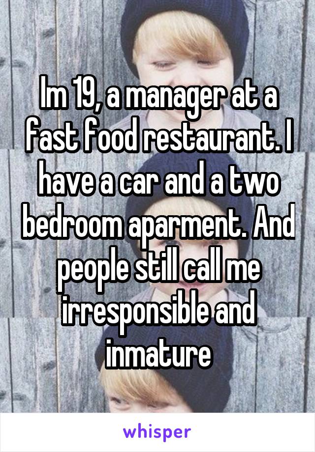 Im 19, a manager at a fast food restaurant. I have a car and a two bedroom aparment. And people still call me irresponsible and inmature