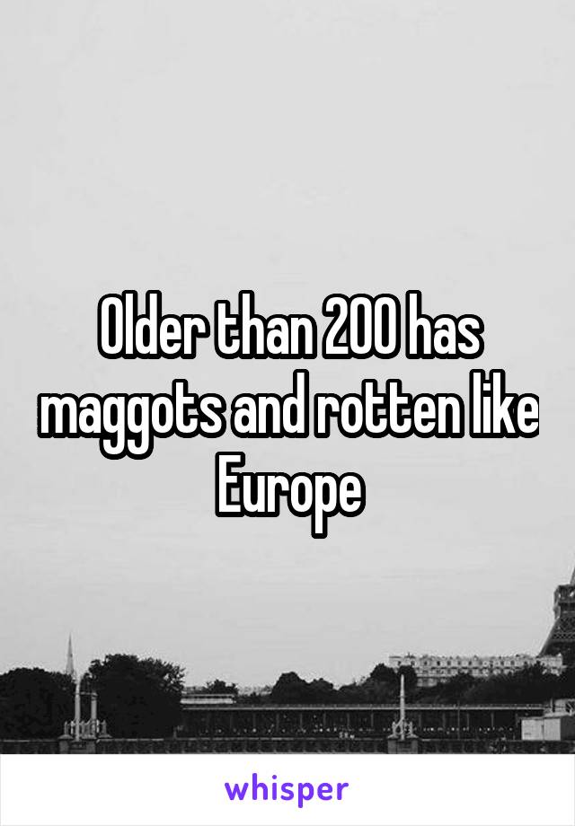 Older than 200 has maggots and rotten like Europe