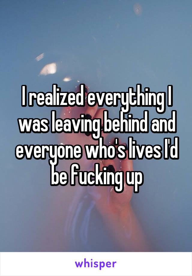 I realized everything I was leaving behind and everyone who's lives I'd be fucking up