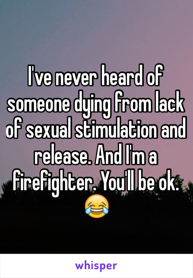 I've never heard of someone dying from lack of sexual stimulation and release. And I'm a firefighter. You'll be ok. 😂