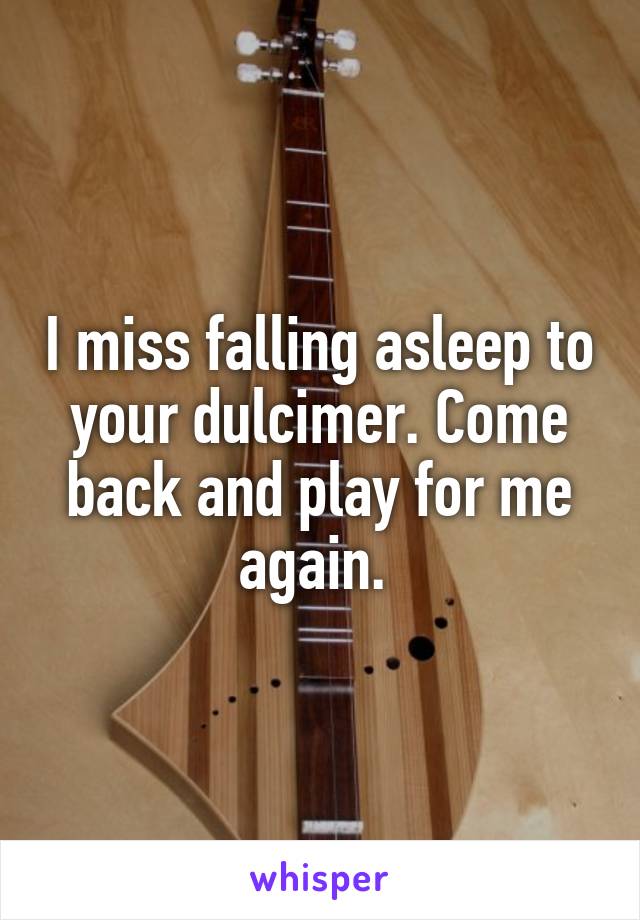 I miss falling asleep to your dulcimer. Come back and play for me again. 