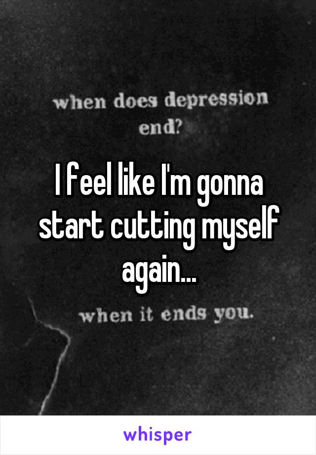 I feel like I'm gonna start cutting myself again...
