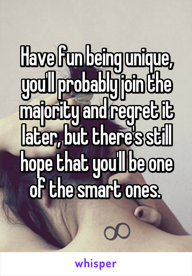 Have fun being unique, you'll probably join the majority and regret it later, but there's still hope that you'll be one of the smart ones. 
