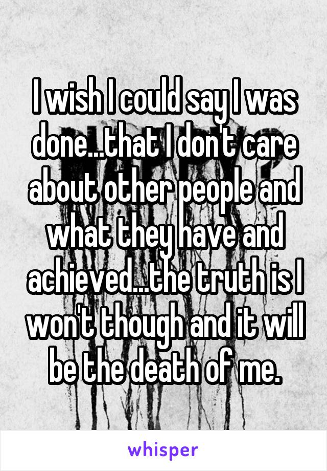 I wish I could say I was done...that I don't care about other people and what they have and achieved...the truth is I won't though and it will be the death of me.