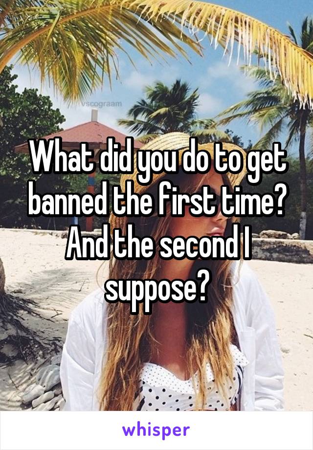 What did you do to get banned the first time? And the second I suppose?