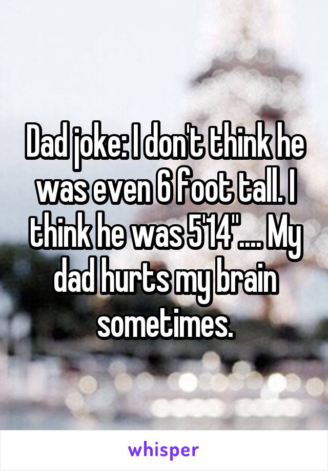 Dad joke: I don't think he was even 6 foot tall. I think he was 5'14".... My dad hurts my brain sometimes.
