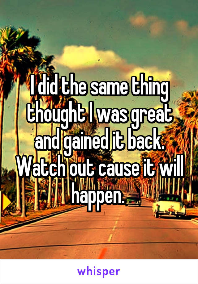 I did the same thing thought I was great and gained it back. Watch out cause it will happen. 