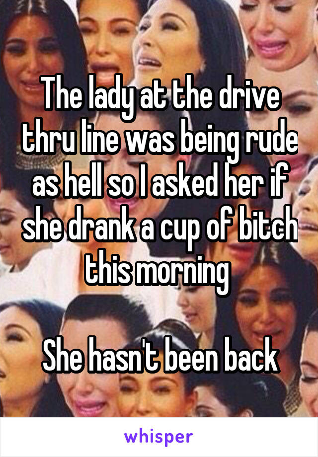 The lady at the drive thru line was being rude as hell so I asked her if she drank a cup of bitch this morning 

She hasn't been back