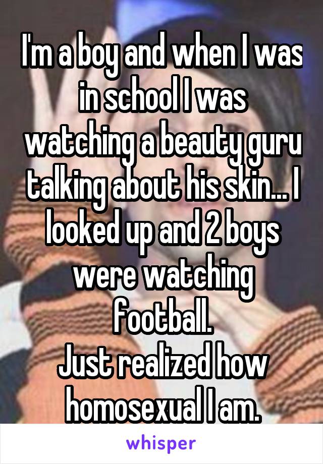 I'm a boy and when I was in school I was watching a beauty guru talking about his skin... I looked up and 2 boys were watching football.
Just realized how homosexual I am.