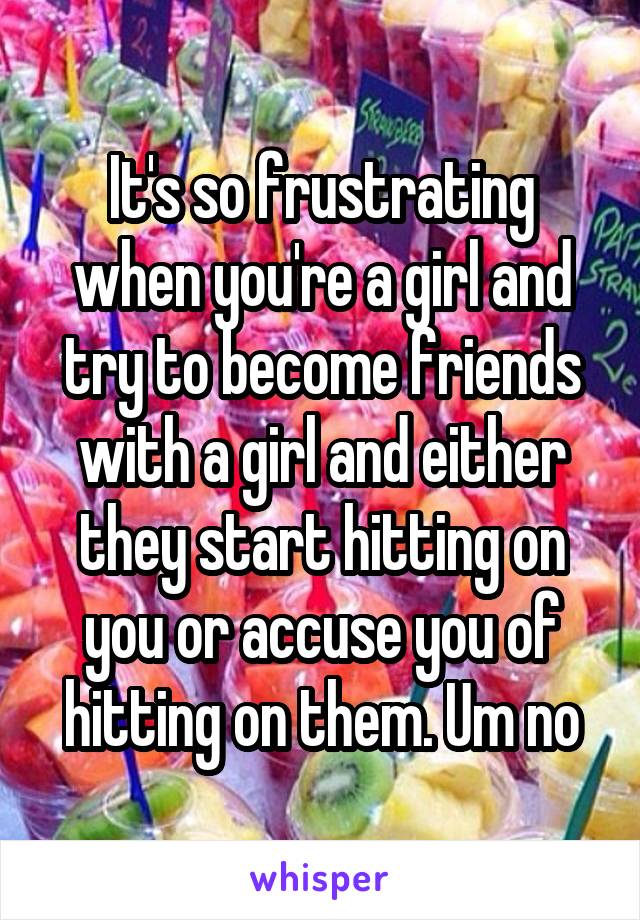 It's so frustrating when you're a girl and try to become friends with a girl and either they start hitting on you or accuse you of hitting on them. Um no