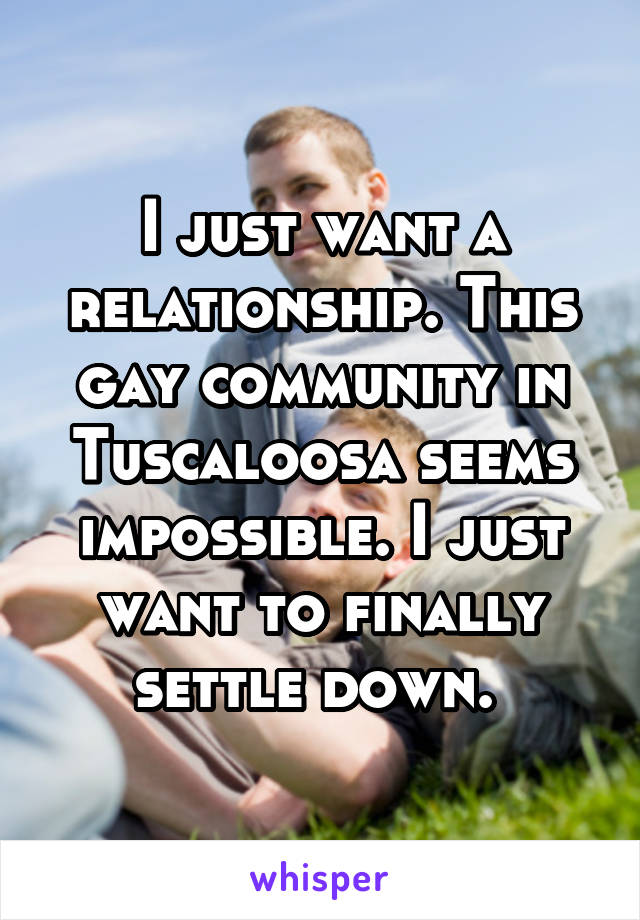 I just want a relationship. This gay community in Tuscaloosa seems impossible. I just want to finally settle down. 