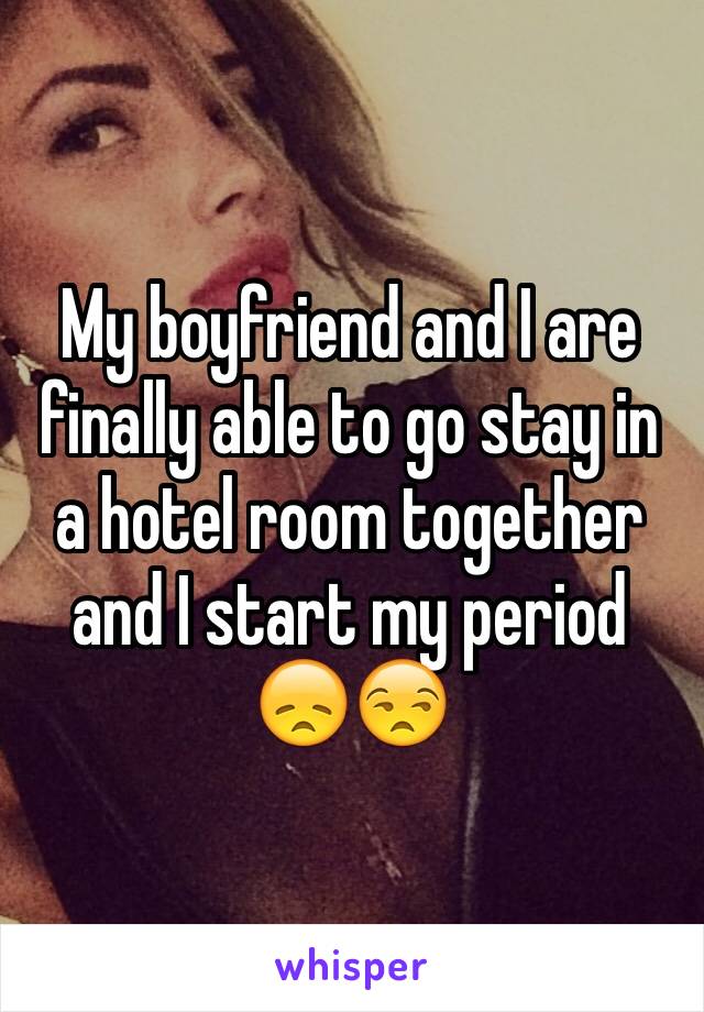 My boyfriend and I are finally able to go stay in a hotel room together and I start my period 😞😒