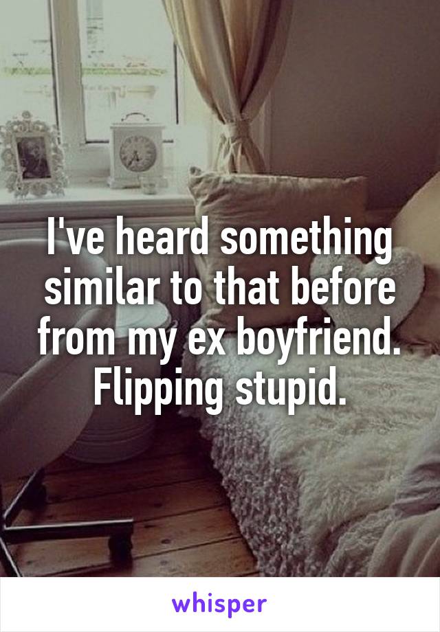 I've heard something similar to that before from my ex boyfriend. Flipping stupid.