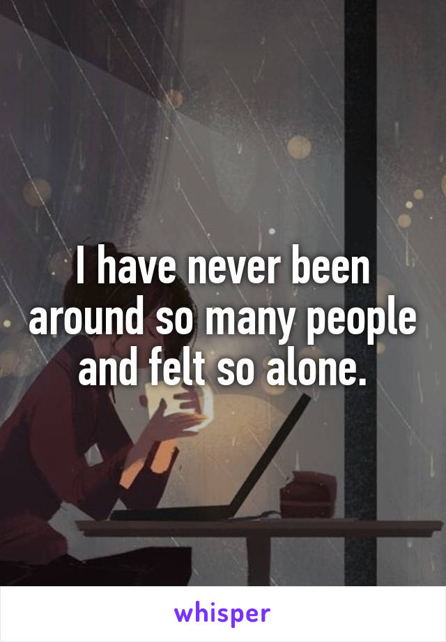 I have never been around so many people and felt so alone.