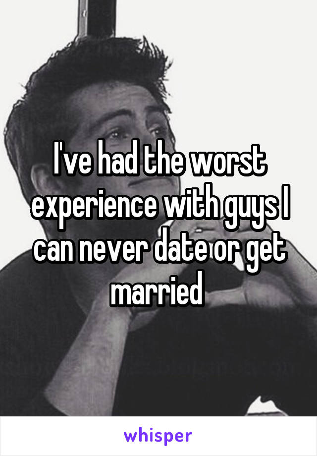 I've had the worst experience with guys I can never date or get married 