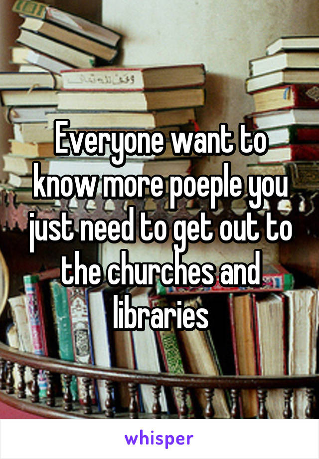 Everyone want to know more poeple you just need to get out to the churches and libraries