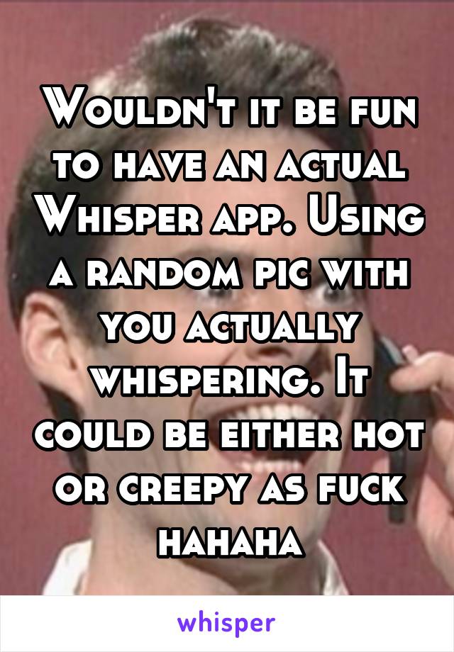 Wouldn't it be fun to have an actual Whisper app. Using a random pic with you actually whispering. It could be either hot or creepy as fuck hahaha