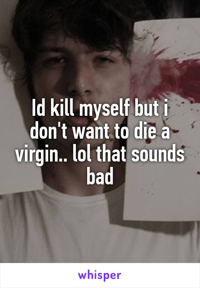 Id kill myself but i don't want to die a virgin.. lol that sounds bad