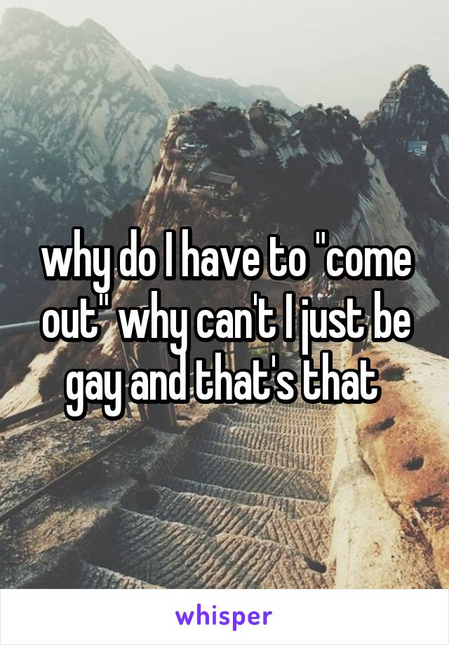 why do I have to "come out" why can't I just be gay and that's that 