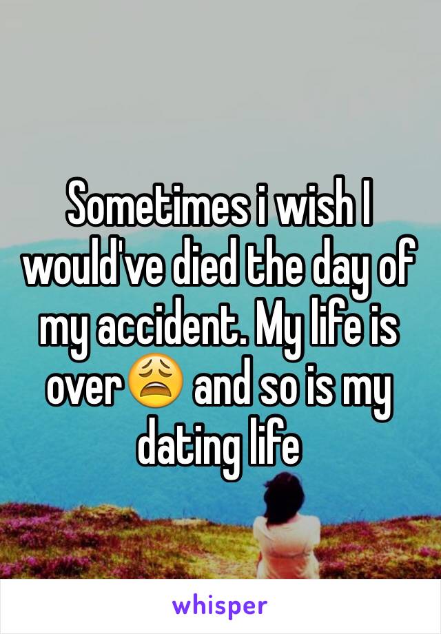 Sometimes i wish I would've died the day of my accident. My life is over😩 and so is my dating life 