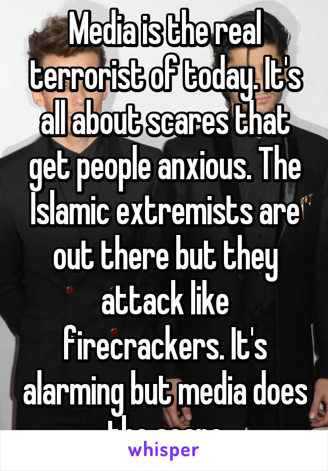 Media is the real terrorist of today. It's all about scares that get people anxious. The Islamic extremists are out there but they attack like firecrackers. It's alarming but media does the scare