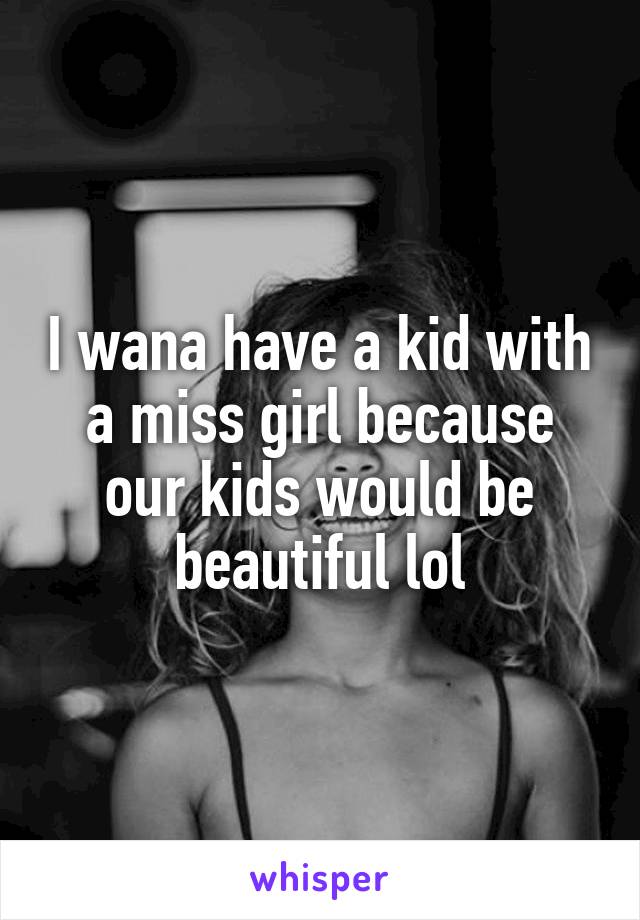 I wana have a kid with a miss girl because our kids would be beautiful lol