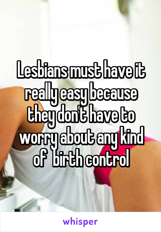 Lesbians must have it really easy because they don't have to worry about any kind of  birth control