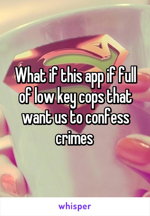 What if this app if full of low key cops that want us to confess crimes 
