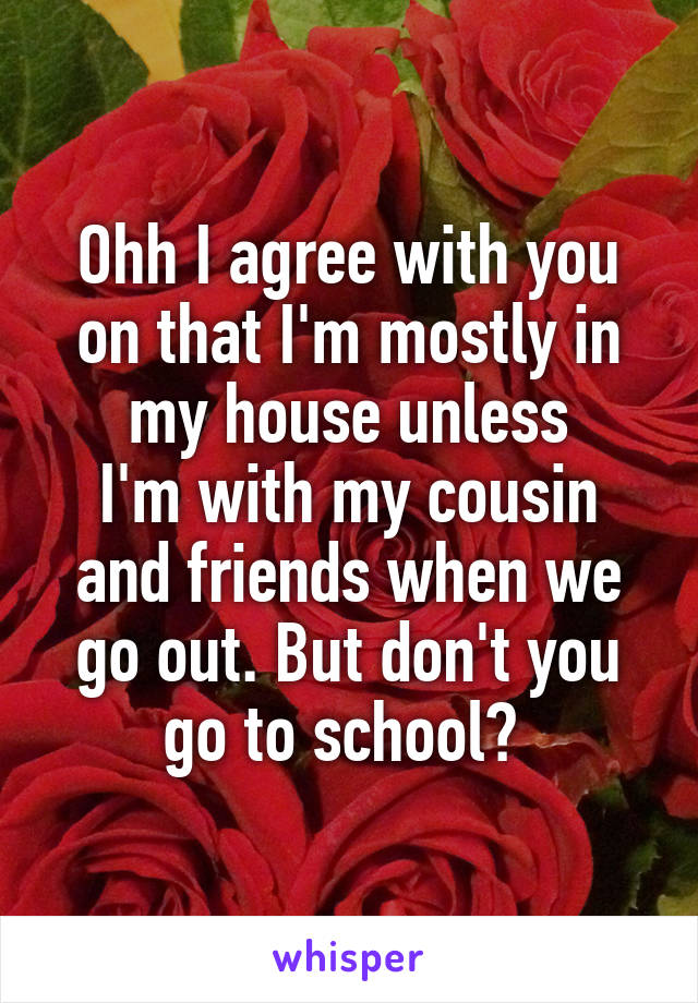 Ohh I agree with you on that I'm mostly in my house unless
I'm with my cousin and friends when we go out. But don't you go to school? 