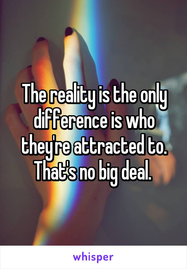 The reality is the only difference is who they're attracted to. That's no big deal. 