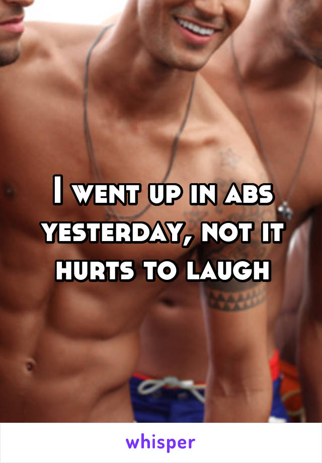 I went up in abs yesterday, not it hurts to laugh