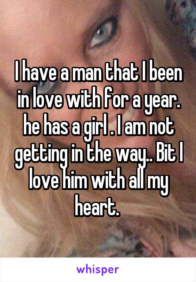 I have a man that I been in love with for a year. he has a girl . I am not getting in the way.. Bit I love him with all my heart. 