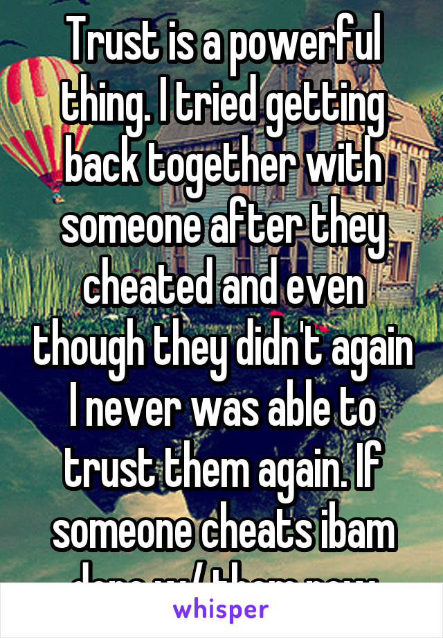Trust is a powerful thing. I tried getting back together with someone after they cheated and even though they didn't again I never was able to trust them again. If someone cheats ibam done w/ them now