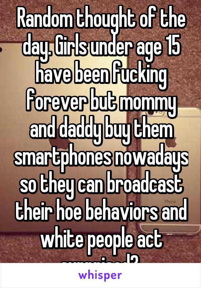 Random thought of the day. Girls under age 15 have been fucking forever but mommy and daddy buy them smartphones nowadays so they can broadcast their hoe behaviors and white people act surprised? 