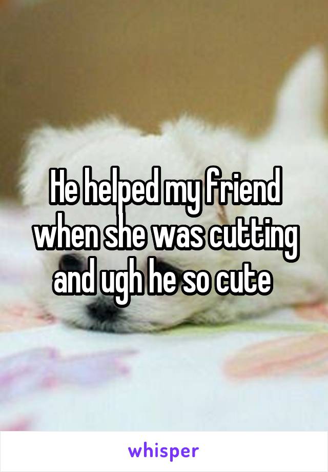 He helped my friend when she was cutting and ugh he so cute 