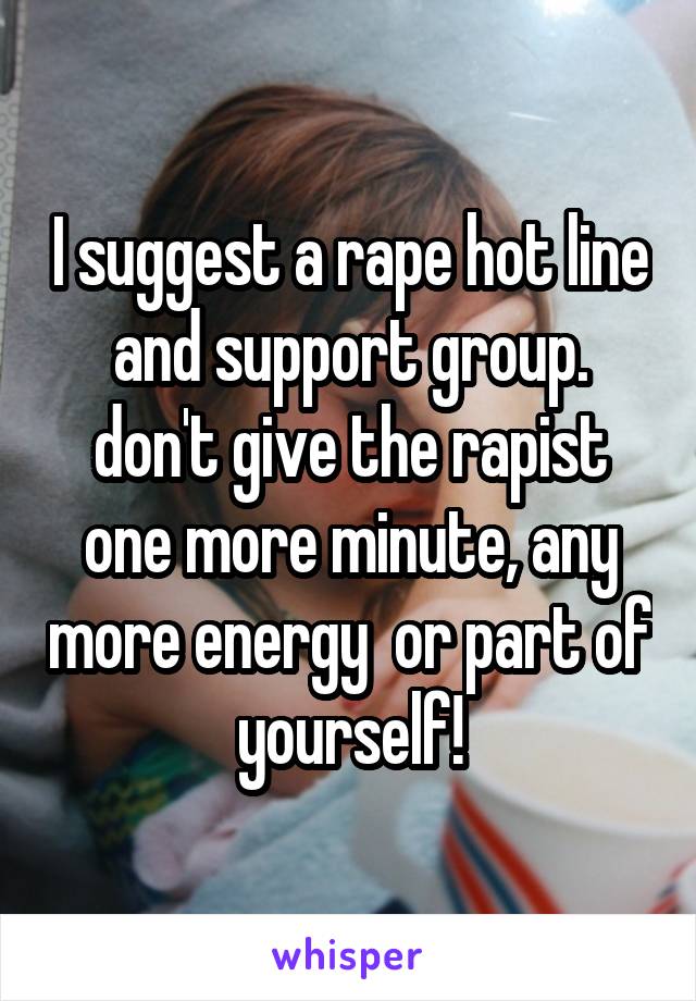 I suggest a rape hot line and support group. don't give the rapist one more minute, any more energy  or part of yourself!