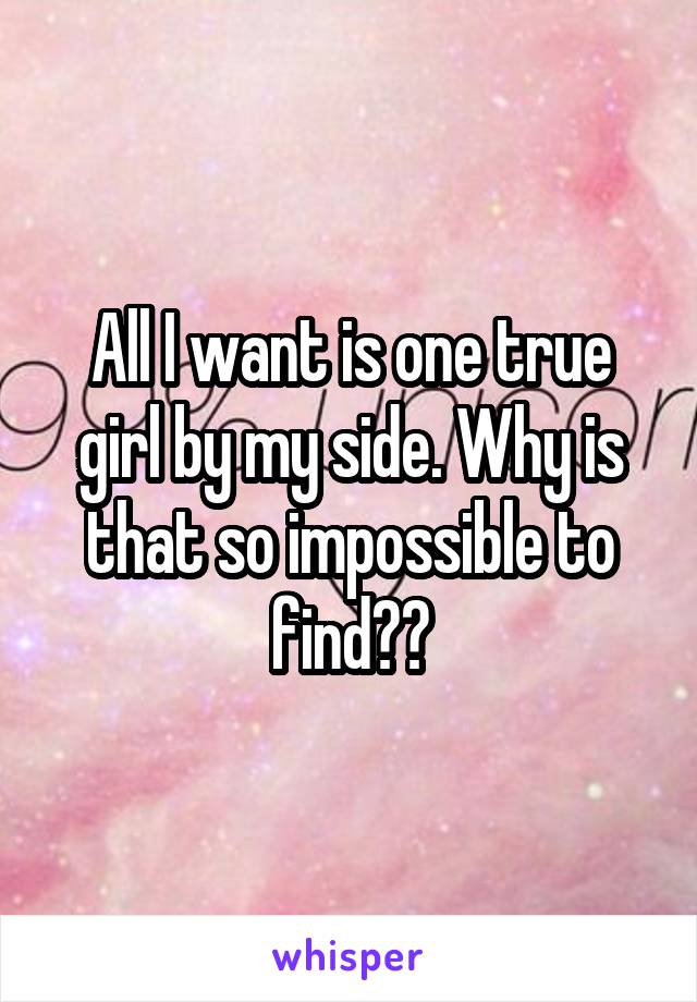 All I want is one true girl by my side. Why is that so impossible to find??