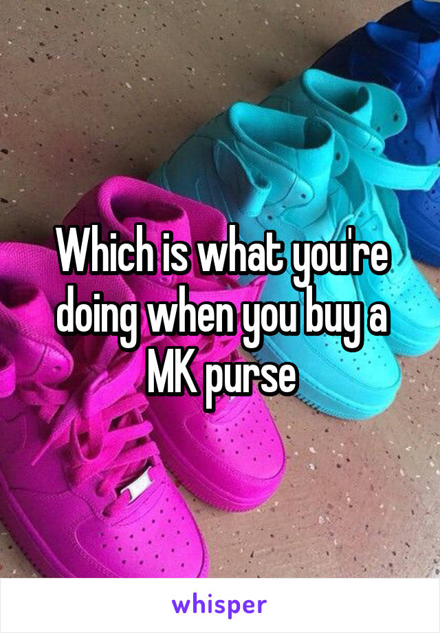 Which is what you're doing when you buy a MK purse