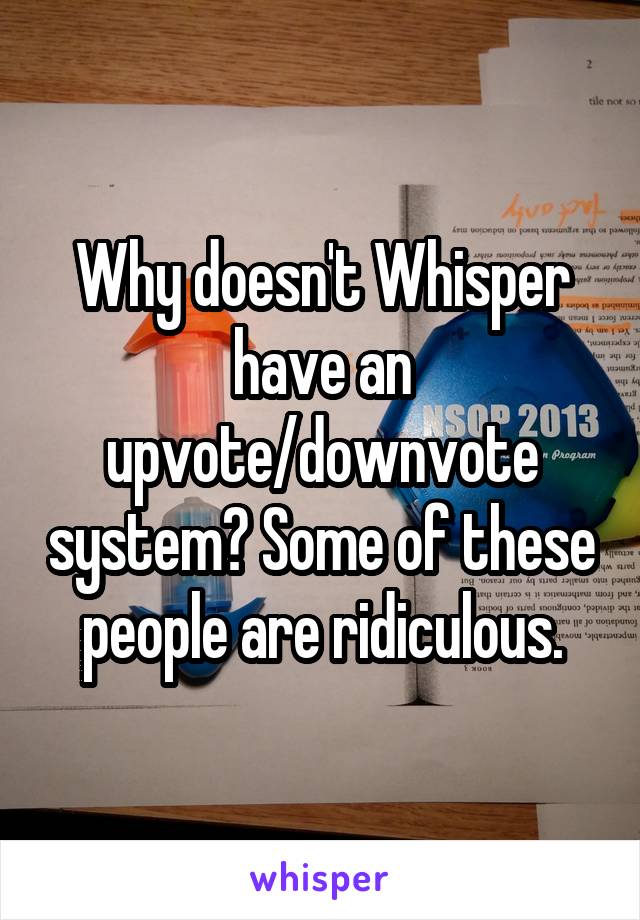 Why doesn't Whisper have an upvote/downvote system? Some of these people are ridiculous.