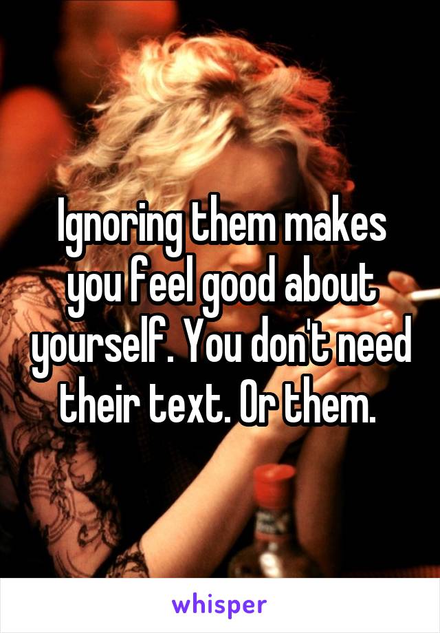 Ignoring them makes you feel good about yourself. You don't need their text. Or them. 