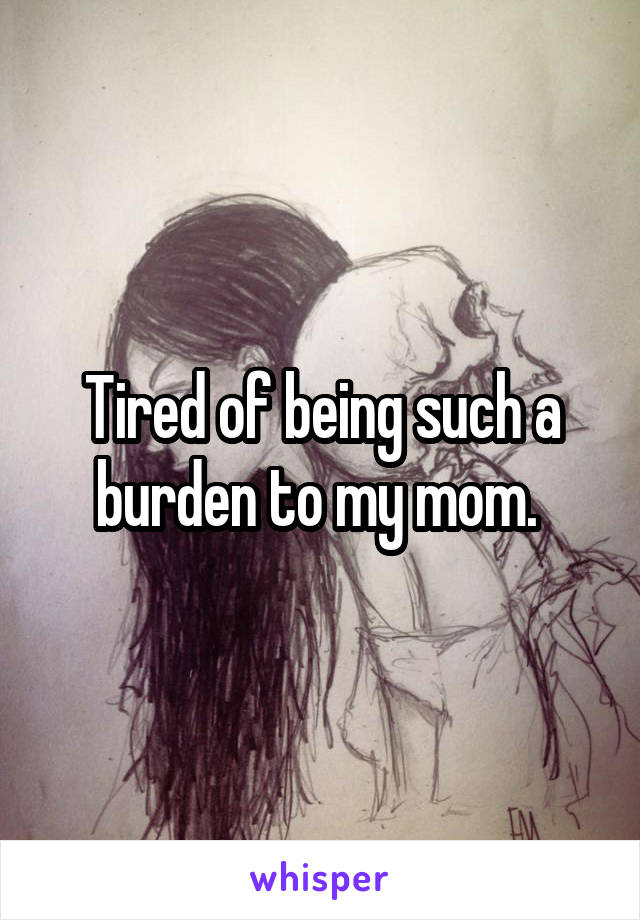 Tired of being such a burden to my mom. 